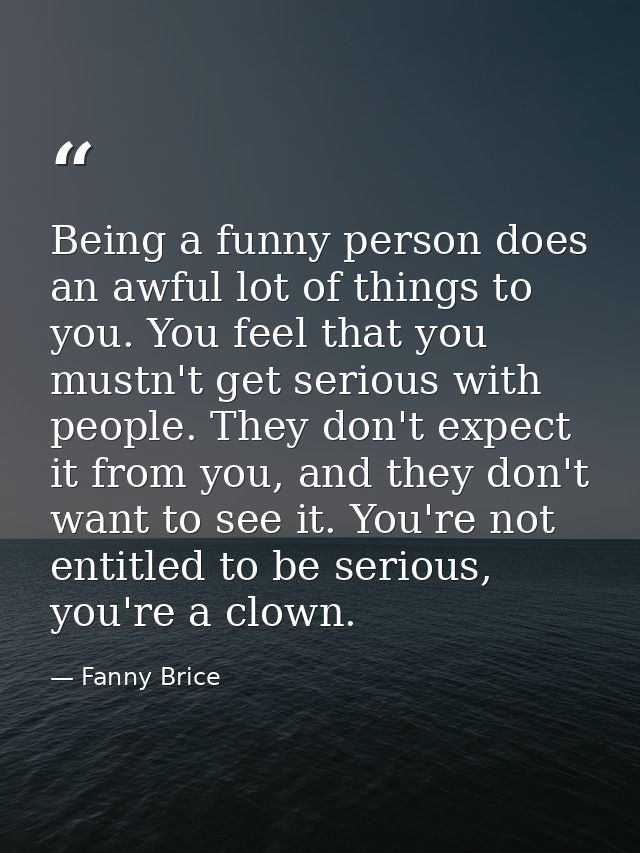 Being a funny person does an awful lot of things to you. You feel that you mustn't get serious with people. They don't e — Fanny Brice