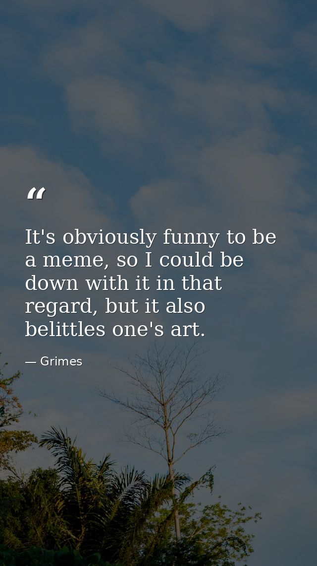 It's obviously funny to be a meme, so I could be down with it in that regard, but it also belittles one's art. — Grimes