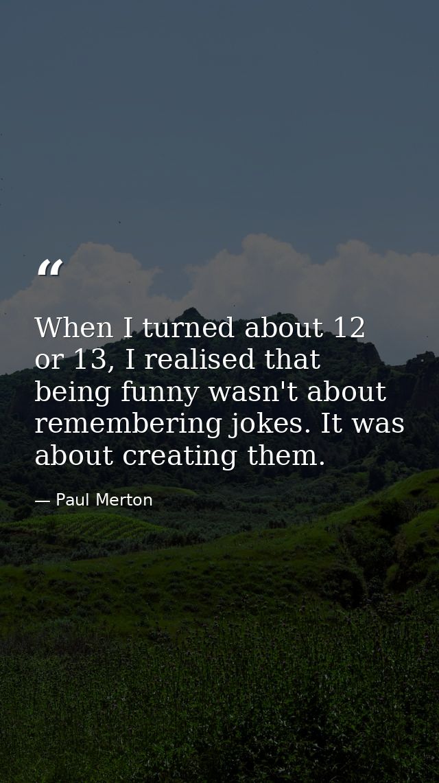 When I turned about 12 or 13, I realised that being funny wasn't about remembering jokes. It was about creating them. — Paul Merton