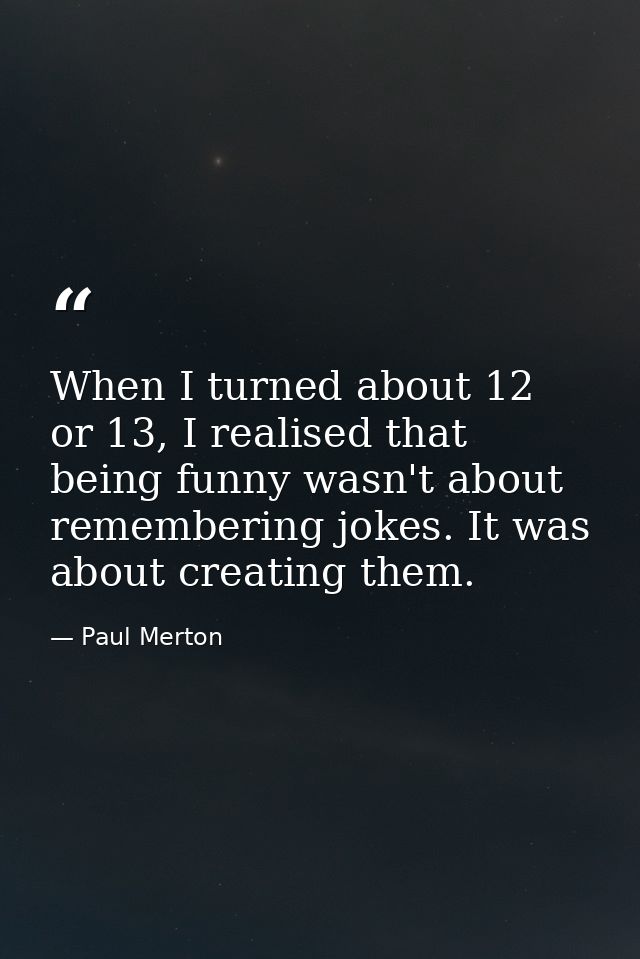 When I turned about 12 or 13, I realised that being funny wasn't about remembering jokes. It was about creating them. — Paul Merton