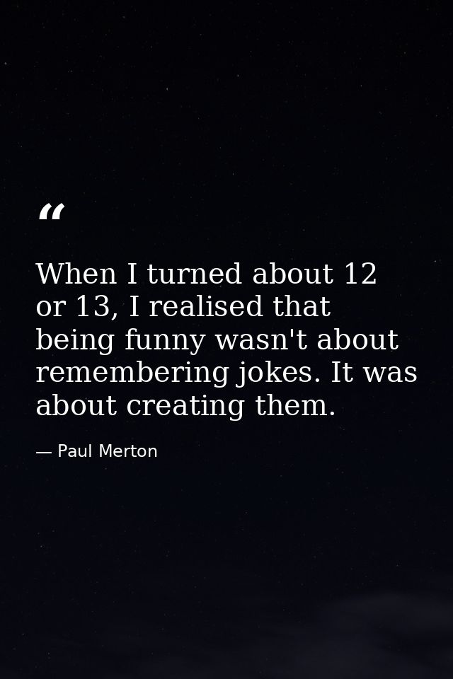 When I turned about 12 or 13, I realised that being funny wasn't about remembering jokes. It was about creating them. — Paul Merton
