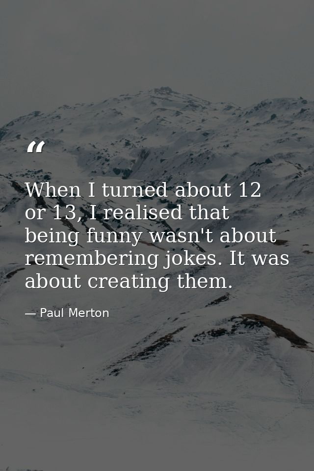 When I turned about 12 or 13, I realised that being funny wasn't about remembering jokes. It was about creating them. — Paul Merton