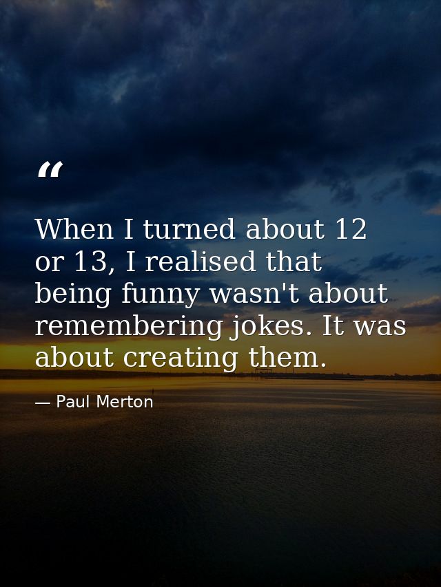 When I turned about 12 or 13, I realised that being funny wasn't about remembering jokes. It was about creating them. — Paul Merton