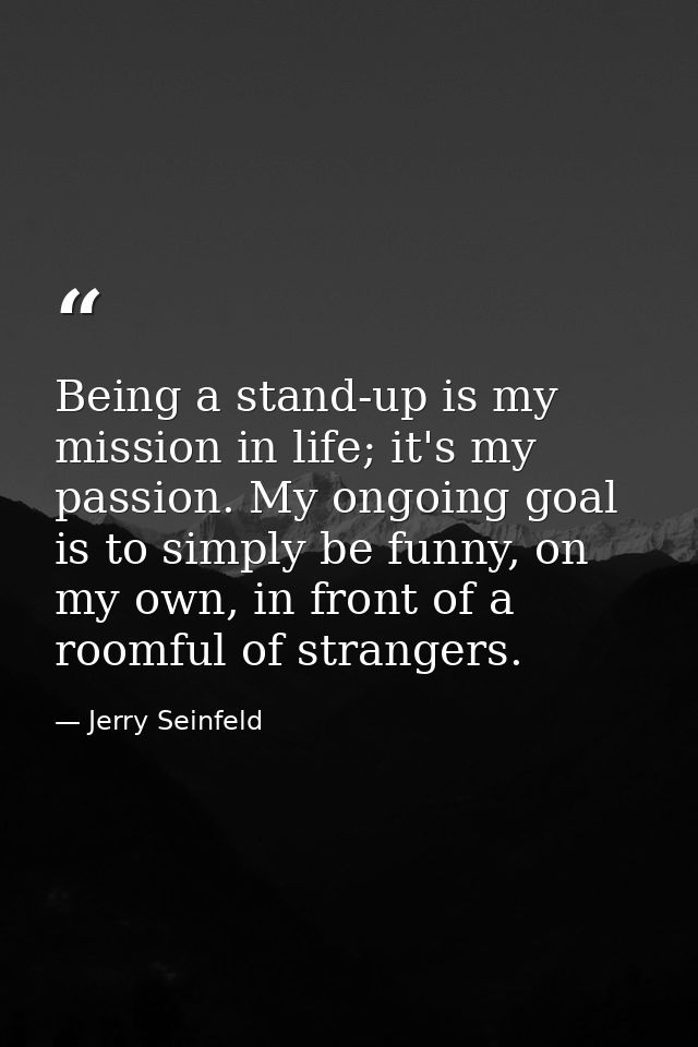 Being a stand-up is my mission in life; it's my passion. My ongoing goal is to simply be funny, on my own, in front of a — Jerry Seinfeld