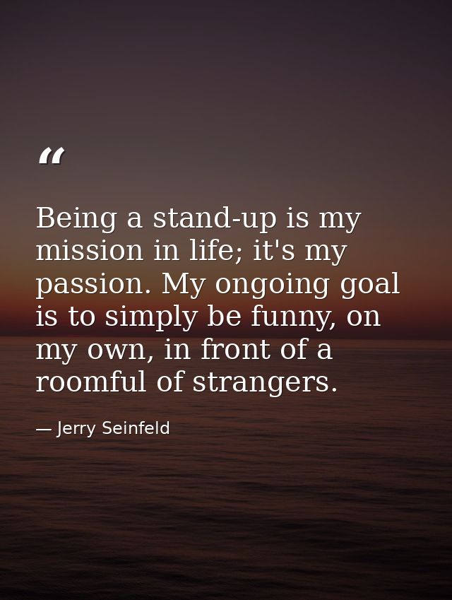 Being a stand-up is my mission in life; it's my passion. My ongoing goal is to simply be funny, on my own, in front of a — Jerry Seinfeld