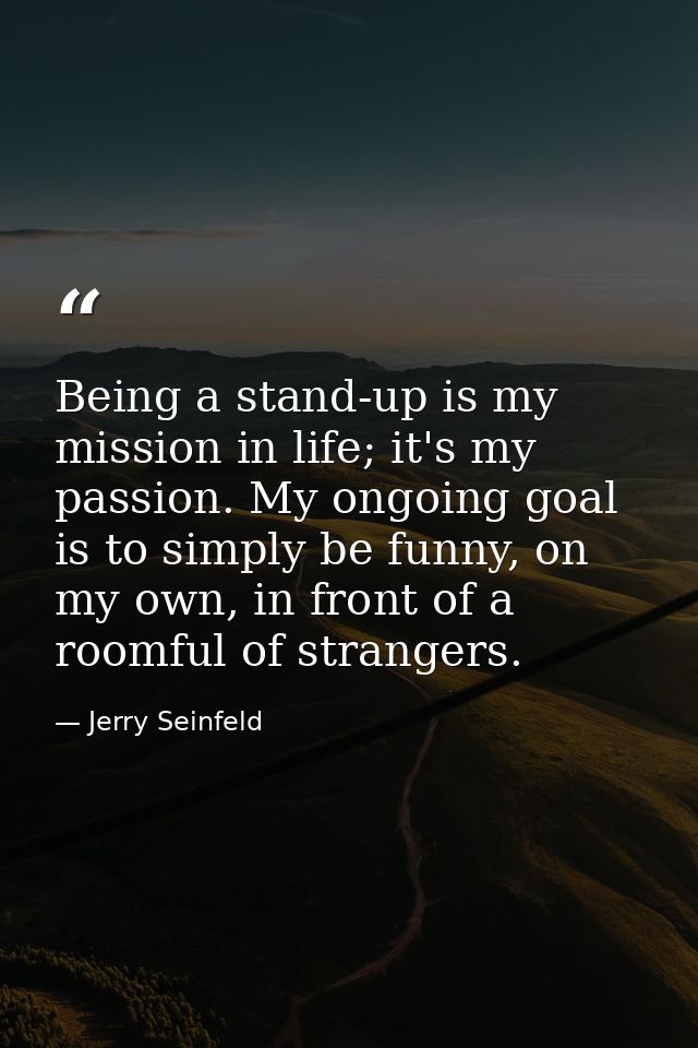 Being a stand-up is my mission in life; it's my passion. My ongoing goal is to simply be funny, on my own, in front of a — Jerry Seinfeld