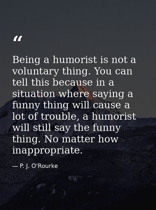 Being a humorist is not a voluntary thing. You can tell this because in a situation where saying a funny thing will caus — P. J. O'Rourke