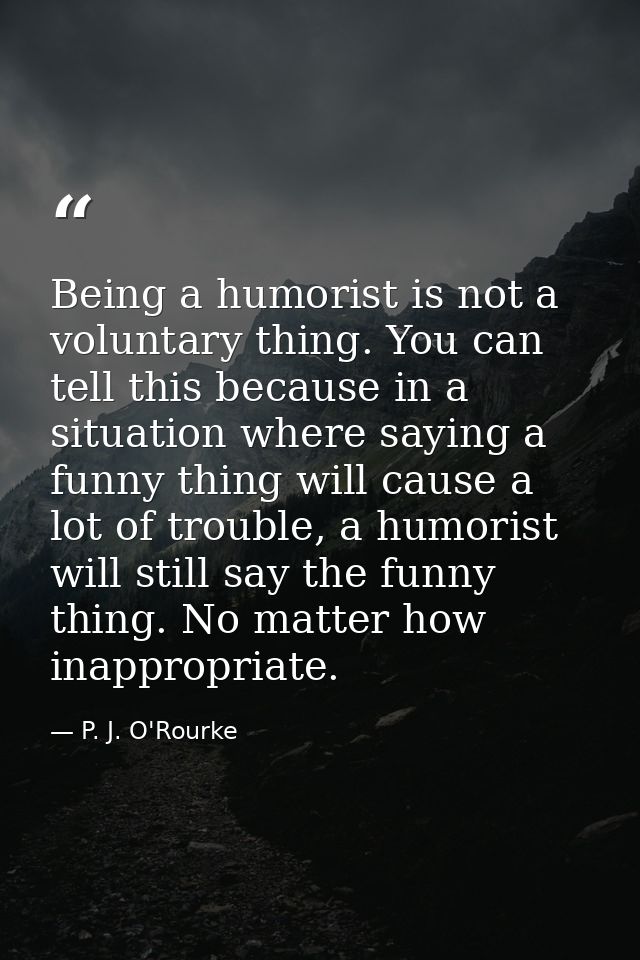 Being a humorist is not a voluntary thing. You can tell this because in a situation where saying a funny thing will caus — P. J. O'Rourke