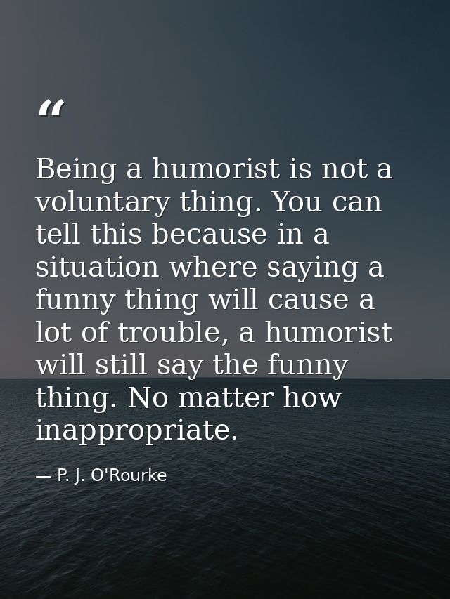 Being a humorist is not a voluntary thing. You can tell this because in a situation where saying a funny thing will caus — P. J. O'Rourke