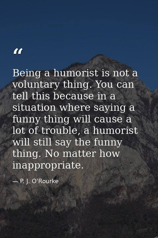 Being a humorist is not a voluntary thing. You can tell this because in a situation where saying a funny thing will caus — P. J. O'Rourke