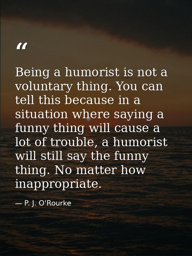 Being a humorist is not a voluntary thing. You can tell this because in a situation where saying a funny thing will caus — P. J. O'Rourke