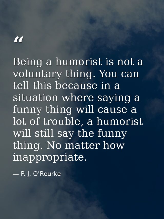 Being a humorist is not a voluntary thing. You can tell this because in a situation where saying a funny thing will caus — P. J. O'Rourke