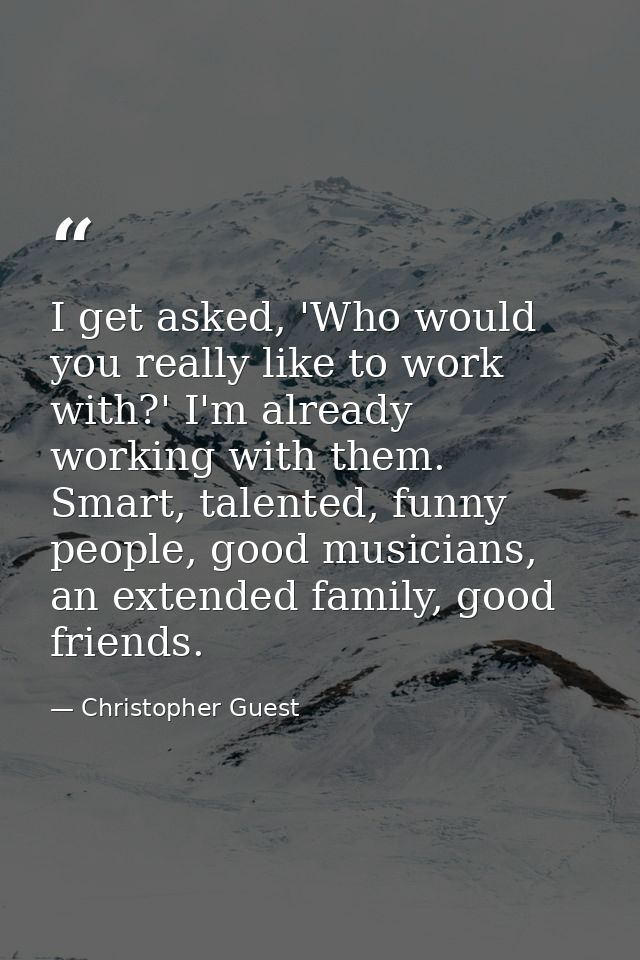 I get asked, 'Who would you really like to work with?' I'm already working with them. Smart, talented, funny people, goo — Christopher Guest