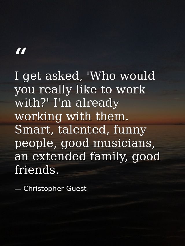 I get asked, 'Who would you really like to work with?' I'm already working with them. Smart, talented, funny people, goo — Christopher Guest