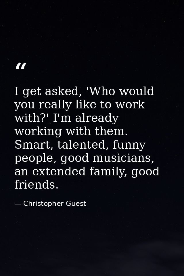 I get asked, 'Who would you really like to work with?' I'm already working with them. Smart, talented, funny people, goo — Christopher Guest