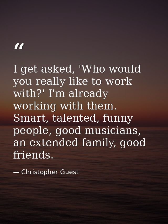 I get asked, 'Who would you really like to work with?' I'm already working with them. Smart, talented, funny people, goo — Christopher Guest
