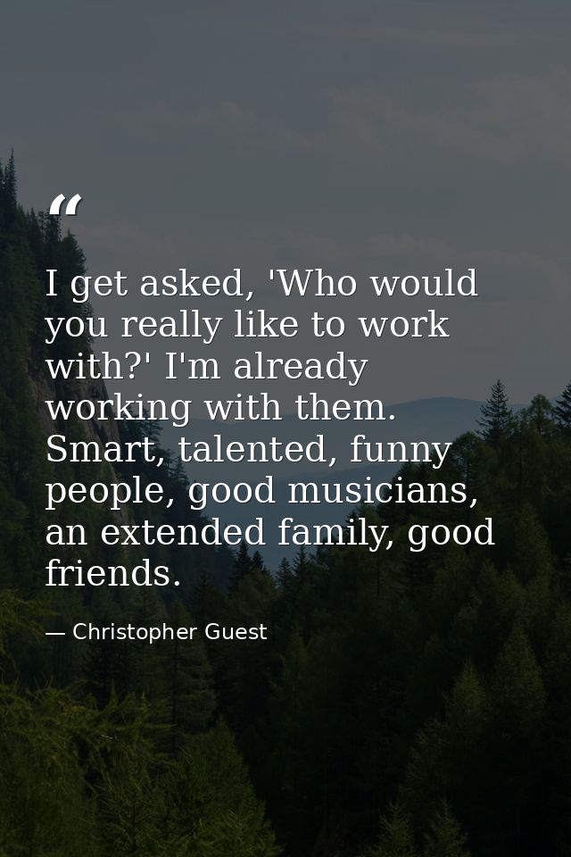 I get asked, 'Who would you really like to work with?' I'm already working with them. Smart, talented, funny people, goo — Christopher Guest