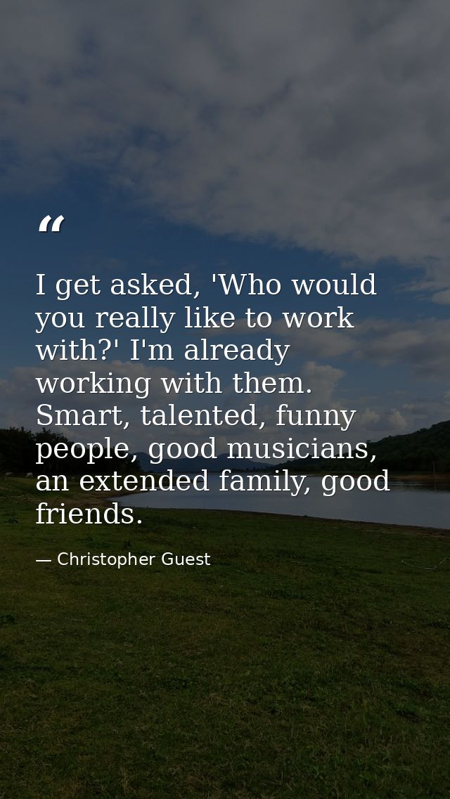 I get asked, 'Who would you really like to work with?' I'm already working with them. Smart, talented, funny people, goo — Christopher Guest