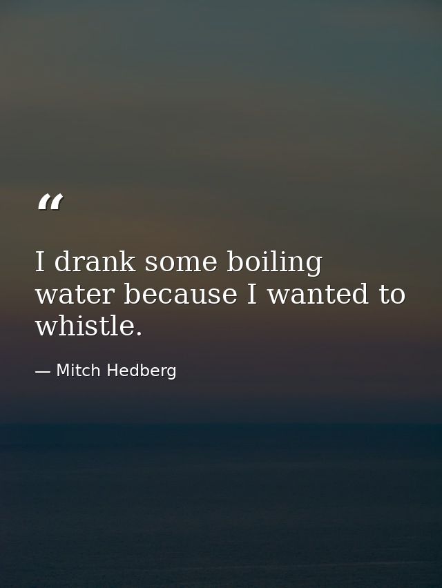 I drank some boiling water because I wanted to whistle. — Mitch Hedberg