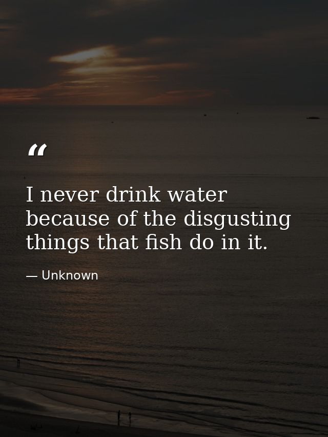 I never drink water because of the disgusting things that fish do in it. — Unknown