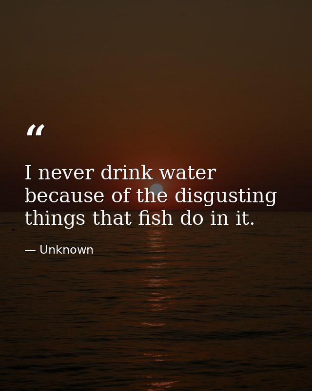 I never drink water because of the disgusting things that fish do in it. — Unknown