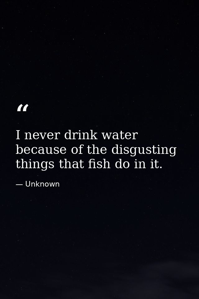 I never drink water because of the disgusting things that fish do in it. — Unknown