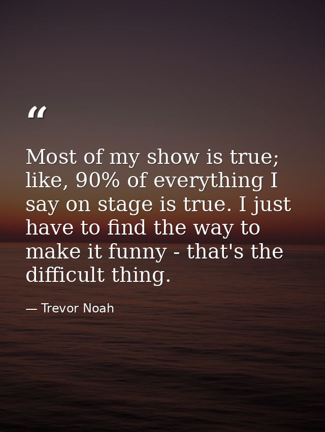 Most of my show is true; like, 90% of everything I say on stage is true. I just have to find the way to make it funny -  — Trevor Noah