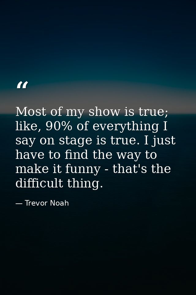 Most of my show is true; like, 90% of everything I say on stage is true. I just have to find the way to make it funny -  — Trevor Noah