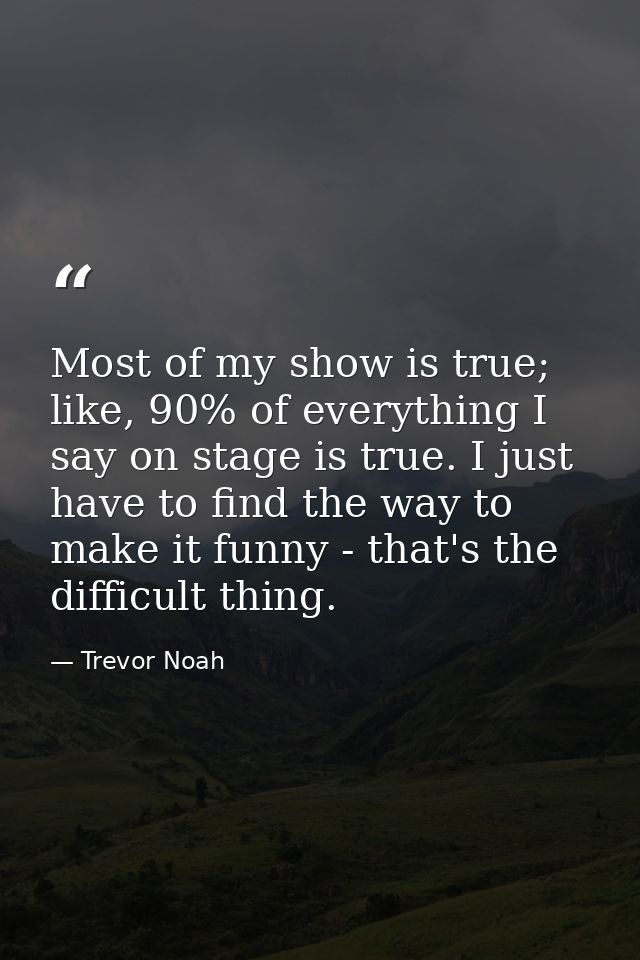 Most of my show is true; like, 90% of everything I say on stage is true. I just have to find the way to make it funny -  — Trevor Noah