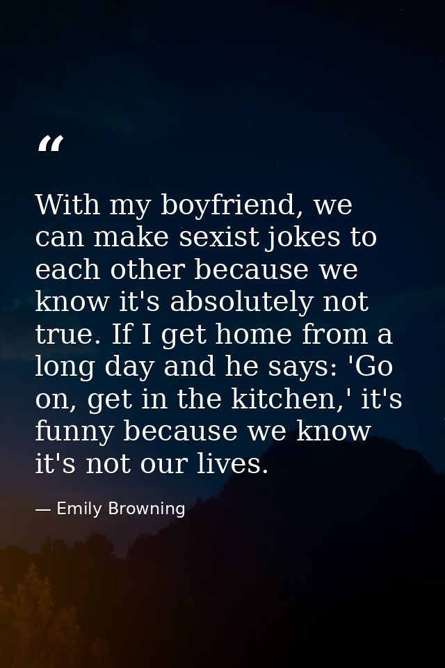 With my boyfriend, we can make sexist jokes to each other because we know it's absolutely not true. If I get home from a — Emily Browning