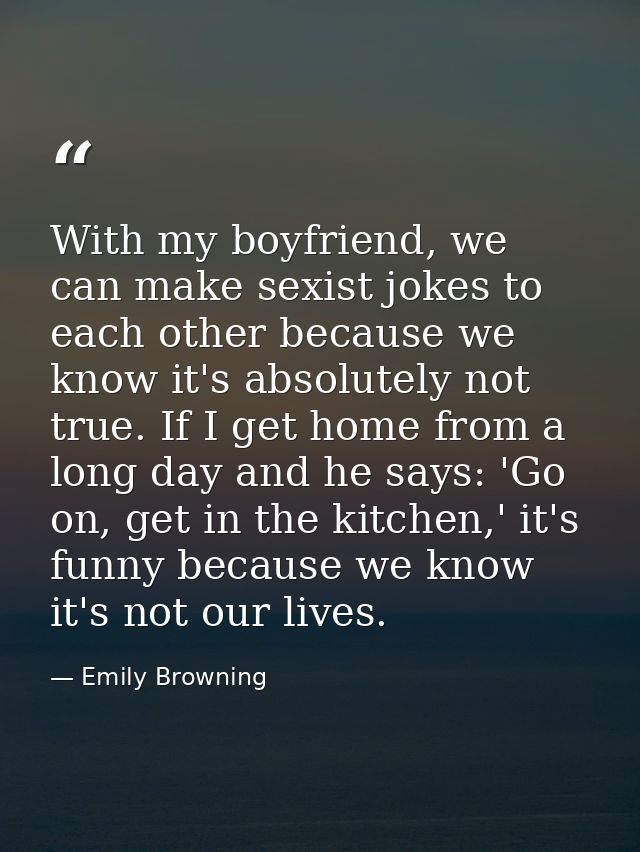 With my boyfriend, we can make sexist jokes to each other because we know it's absolutely not true. If I get home from a — Emily Browning