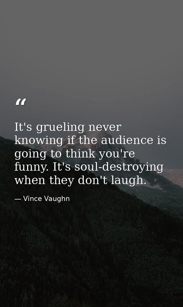 It's grueling never knowing if the audience is going to think you're funny. It's soul-destroying when they don't laugh. — Vince Vaughn