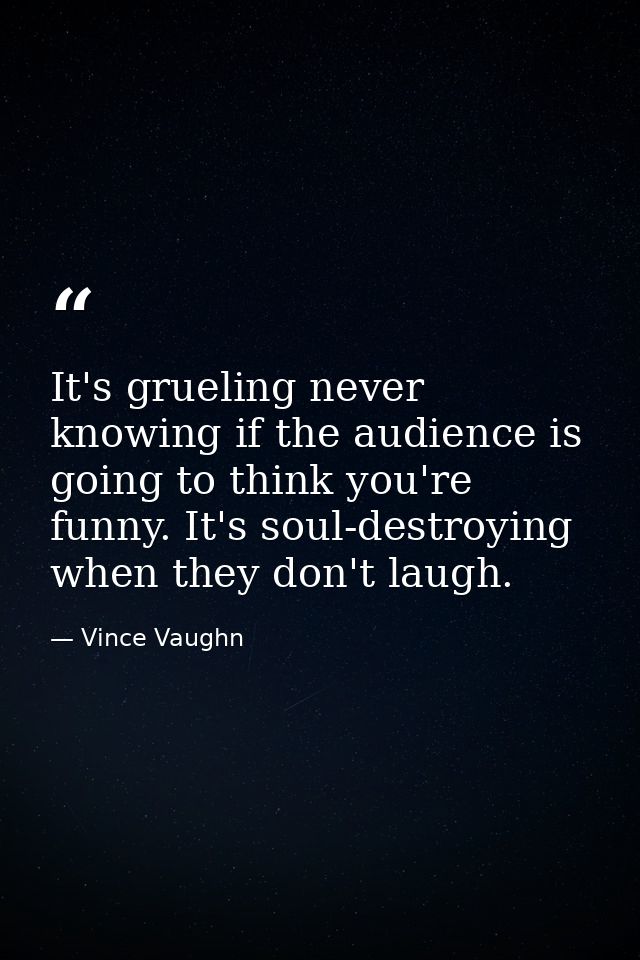 It's grueling never knowing if the audience is going to think you're funny. It's soul-destroying when they don't laugh. — Vince Vaughn