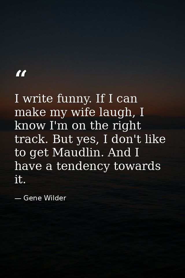 I write funny. If I can make my wife laugh, I know I'm on the right track. But yes, I don't like to get Maudlin. And I h — Gene Wilder