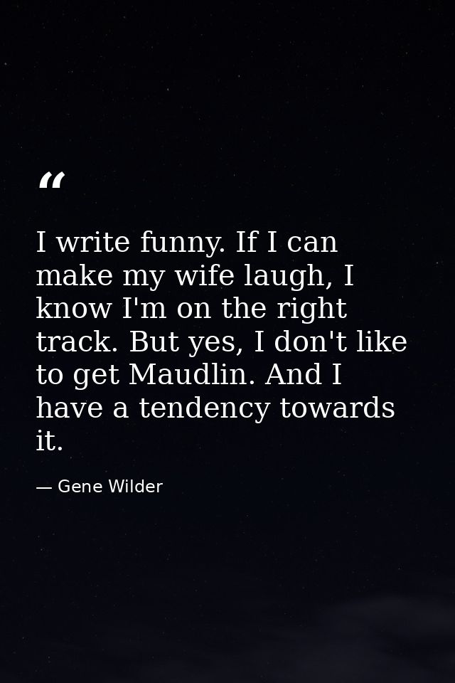 I write funny. If I can make my wife laugh, I know I'm on the right track. But yes, I don't like to get Maudlin. And I h — Gene Wilder