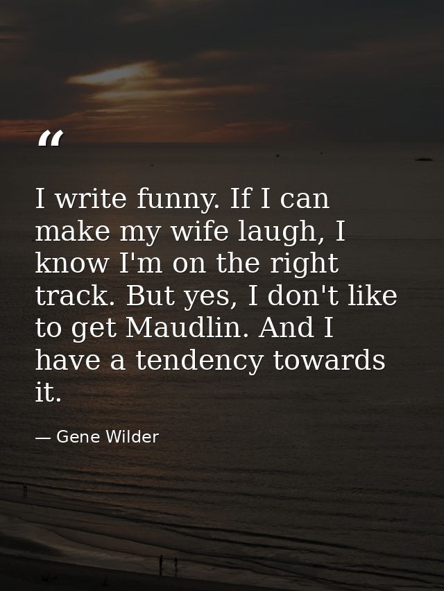I write funny. If I can make my wife laugh, I know I'm on the right track. But yes, I don't like to get Maudlin. And I h — Gene Wilder