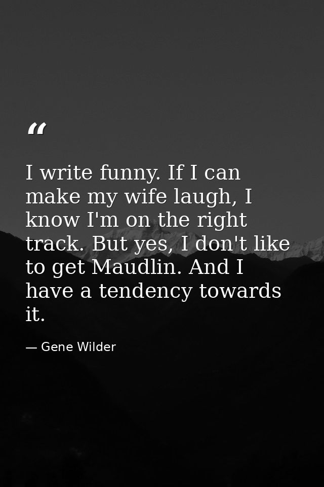 I write funny. If I can make my wife laugh, I know I'm on the right track. But yes, I don't like to get Maudlin. And I h — Gene Wilder