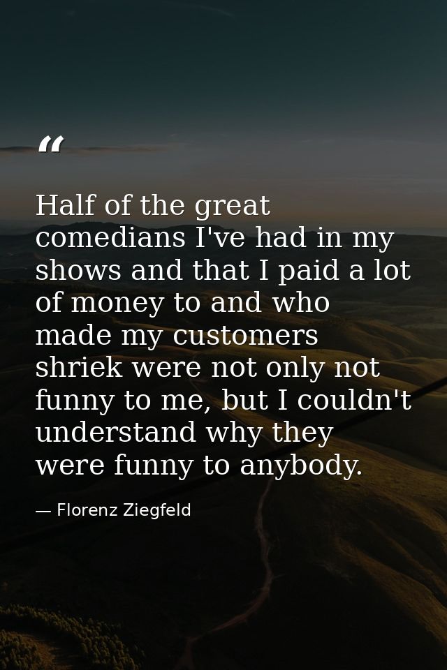 Half of the great comedians I've had in my shows and that I paid a lot of money to and who made my customers shriek were — Florenz Ziegfeld