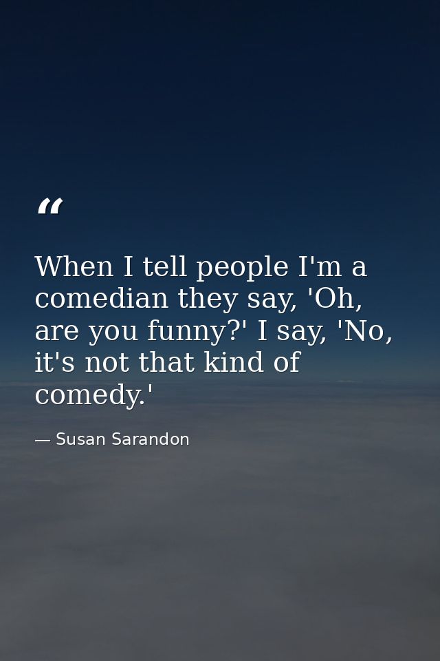 When I tell people I'm a comedian they say, 'Oh, are you funny?' I say, 'No, it's not that kind of comedy.' — Susan Sarandon
