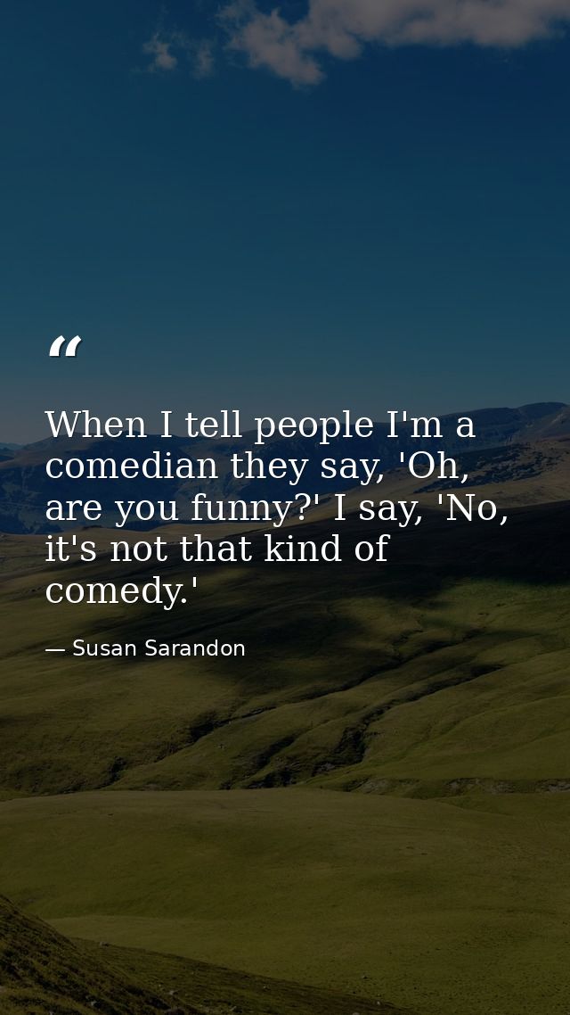 When I tell people I'm a comedian they say, 'Oh, are you funny?' I say, 'No, it's not that kind of comedy.' — Susan Sarandon