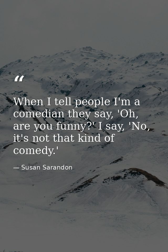 When I tell people I'm a comedian they say, 'Oh, are you funny?' I say, 'No, it's not that kind of comedy.' — Susan Sarandon