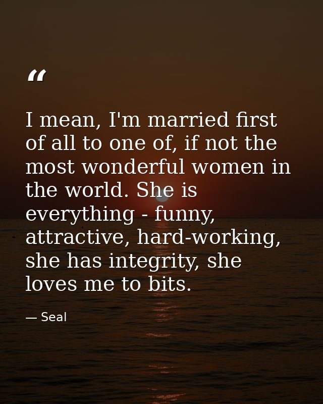 I mean, I'm married first of all to one of, if not the most wonderful women in the world. She is everything - funny, att — Seal