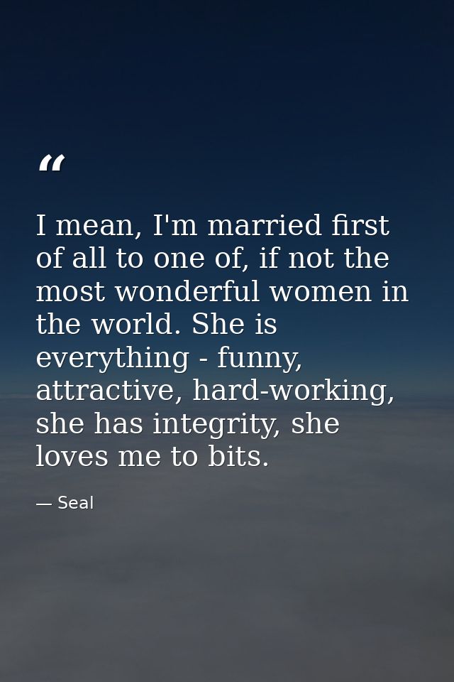 I mean, I'm married first of all to one of, if not the most wonderful women in the world. She is everything - funny, att — Seal