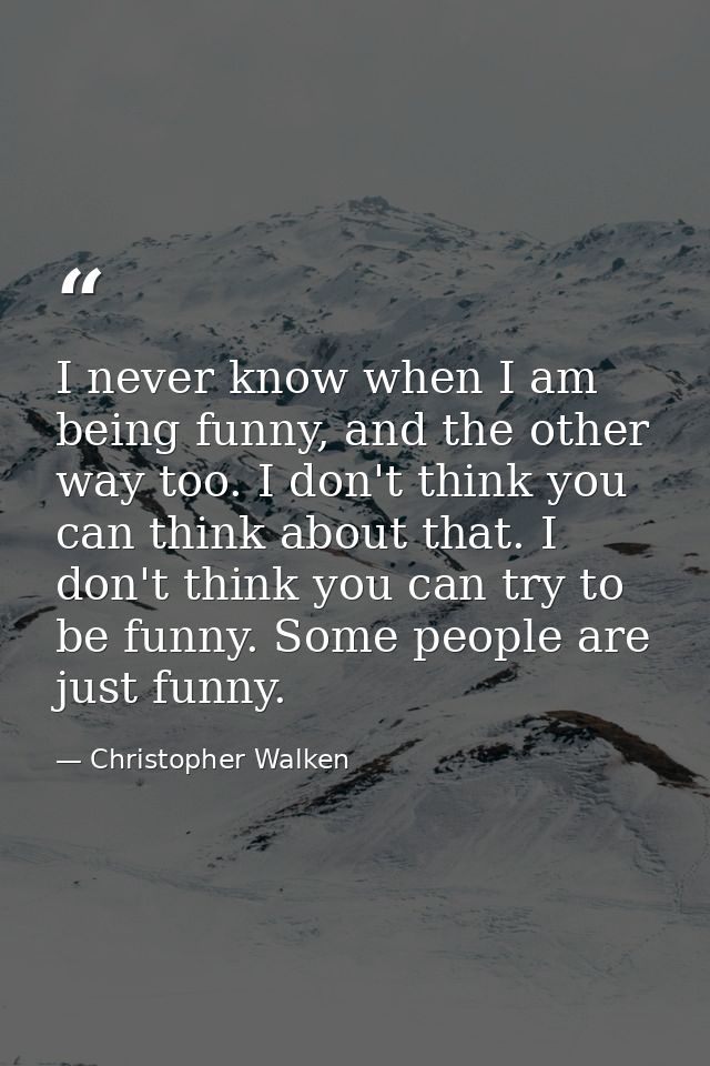 I never know when I am being funny, and the other way too. I don't think you can think about that. I don't think you can — Christopher Walken
