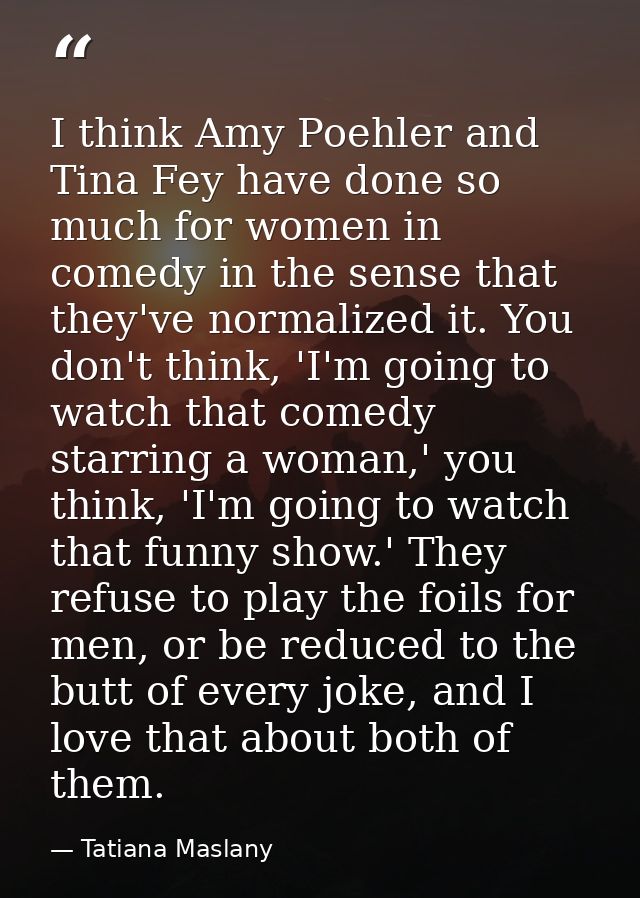 I think Amy Poehler and Tina Fey have done so much for women in comedy in the sense that they've normalized it. You don' — Tatiana Maslany