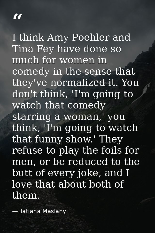 I think Amy Poehler and Tina Fey have done so much for women in comedy in the sense that they've normalized it. You don' — Tatiana Maslany