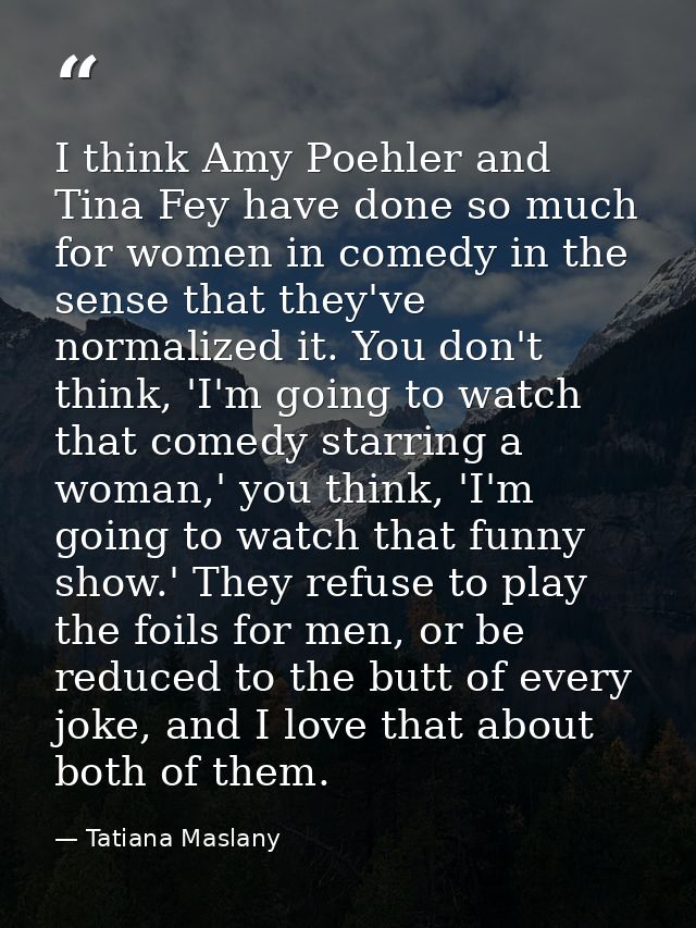 I think Amy Poehler and Tina Fey have done so much for women in comedy in the sense that they've normalized it. You don' — Tatiana Maslany