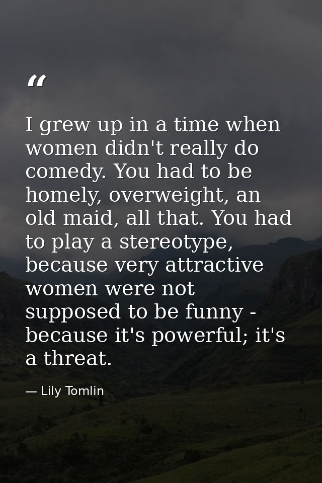 I grew up in a time when women didn't really do comedy. You had to be homely, overweight, an old maid, all that. You had — Lily Tomlin