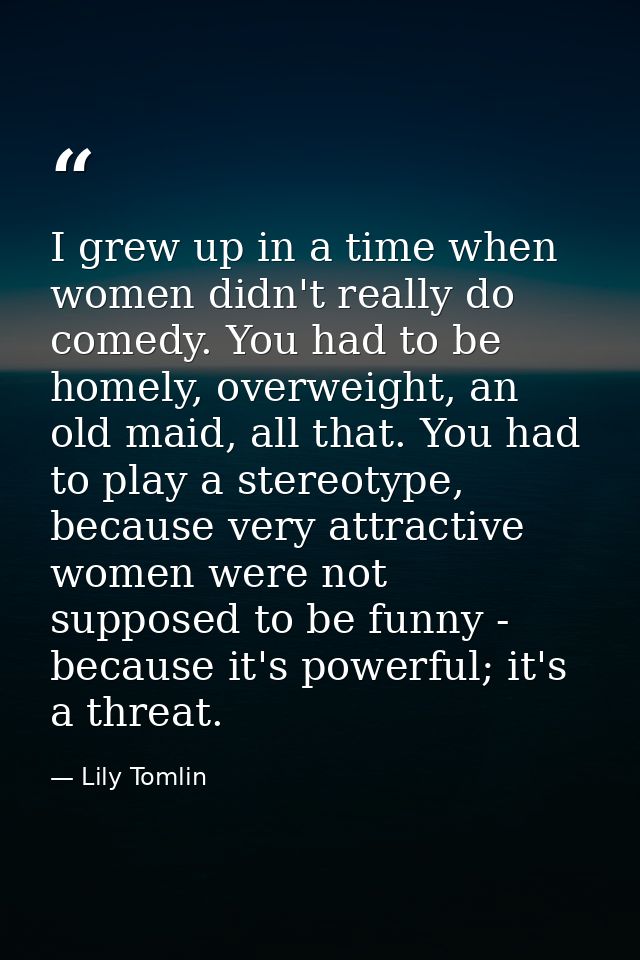 I grew up in a time when women didn't really do comedy. You had to be homely, overweight, an old maid, all that. You had — Lily Tomlin