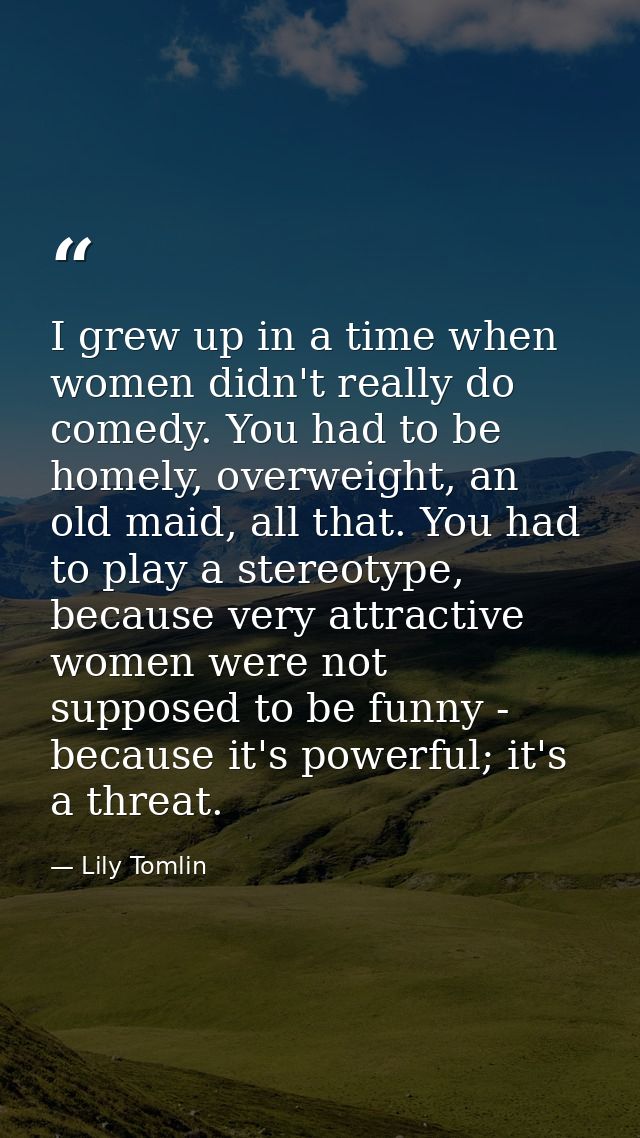 I grew up in a time when women didn't really do comedy. You had to be homely, overweight, an old maid, all that. You had — Lily Tomlin
